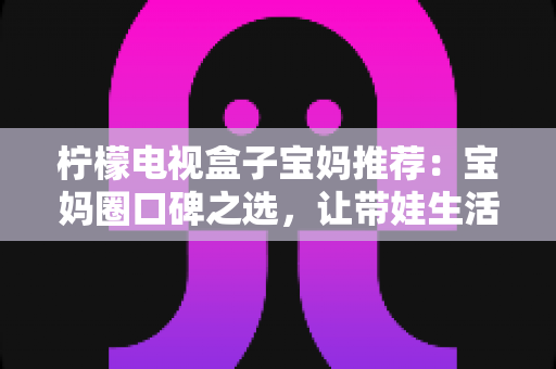 柠檬电视盒子宝妈推荐:宝妈圈口碑之选,让带娃生活更省心的电视新体验 柠檬电视盒子宝妈推荐:宝妈圈口碑之选,让带娃生活更省心的电视新体验