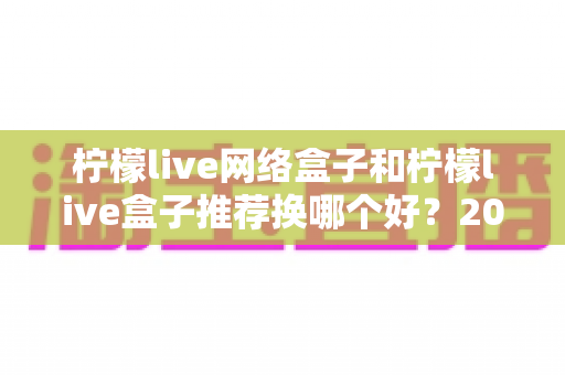 柠檬live网络盒子和柠檬live盒子推荐换哪个好?2025年最全选购对比指南与避坑攻略 柠檬live网络盒子和柠檬live盒子推荐换哪个好?2025年最全选购对比指南与避坑攻略