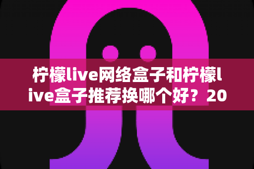 柠檬live网络盒子和柠檬live盒子推荐换哪个好?2025年最全选购对比指南与避坑攻略 柠檬live网络盒子和柠檬live盒子推荐换哪个好?2025年最全选购对比指南与避坑攻略