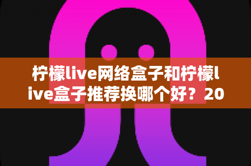柠檬live网络盒子和柠檬live盒子推荐换哪个好?2025年最全选购对比指南与避坑攻略 柠檬live网络盒子和柠檬live盒子推荐换哪个好?2025年最全选购对比指南与避坑攻略
