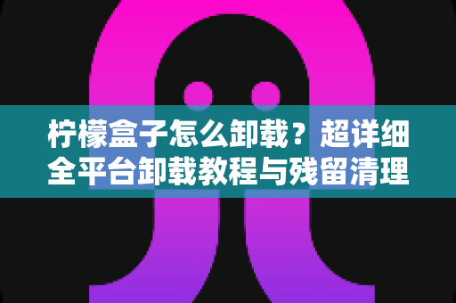 柠檬盒子怎么卸载?超详细全平台卸载教程与残留清理指南(含常见问题解答) 柠檬盒子怎么卸载?超详细全平台卸载教程与残留清理指南(含常见问题解答)