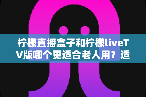 柠檬直播盒子和柠檬liveTV版哪个更适合老人用?适老化选购与使用全攻略 柠檬直播盒子和柠檬liveTV版哪个更适合老人用?适老化选购与使用全攻略