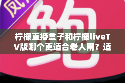 柠檬直播盒子和柠檬liveTV版哪个更适合老人用?适老化选购与使用全攻略 柠檬直播盒子和柠檬liveTV版哪个更适合老人用?适老化选购与使用全攻略