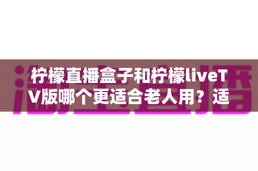 柠檬直播盒子和柠檬liveTV版哪个更适合老人用?适老化选购与使用全攻略 柠檬直播盒子和柠檬liveTV版哪个更适合老人用?适老化选购与使用全攻略