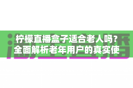 柠檬直播盒子适合老人吗?全面解析老年用户的真实使用体验与选购参考 柠檬直播盒子适合老人吗?全面解析老年用户的真实使用体验与选购参考