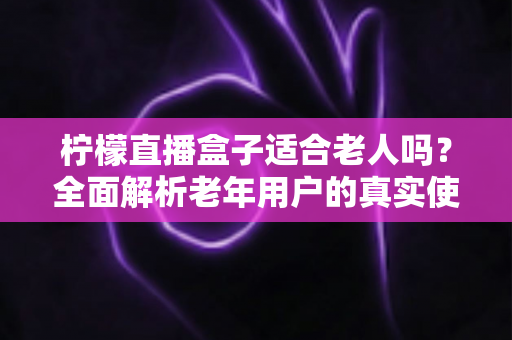 柠檬直播盒子适合老人吗?全面解析老年用户的真实使用体验与选购参考 柠檬直播盒子适合老人吗?全面解析老年用户的真实使用体验与选购参考