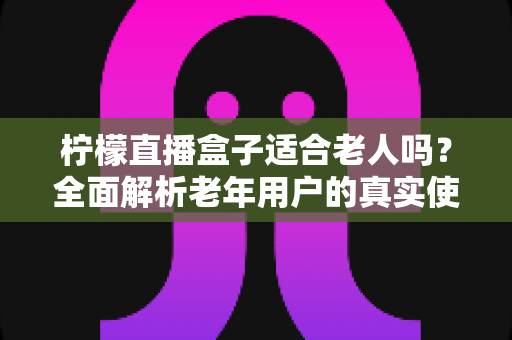 柠檬直播盒子适合老人吗?全面解析老年用户的真实使用体验与选购参考 柠檬直播盒子适合老人吗?全面解析老年用户的真实使用体验与选购参考