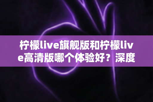 柠檬live旗舰版和柠檬live高清版哪个体验好？深度对比评测帮你找到最适合的版本
