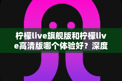 柠檬live旗舰版和柠檬live高清版哪个体验好？深度对比评测帮你找到最适合的版本
