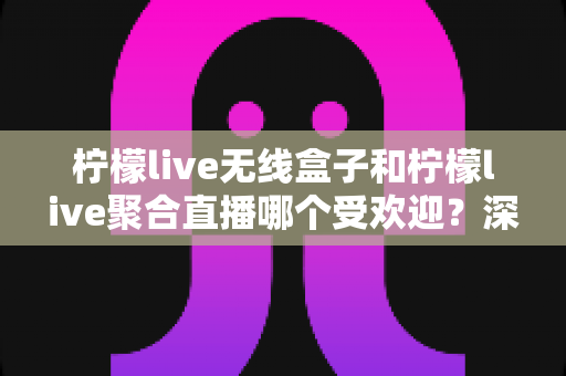 柠檬live无线盒子和柠檬live聚合直播哪个受欢迎?深度对比解析助你轻松做出选择 柠檬live无线盒子和柠檬live聚合直播哪个受欢迎?深度对比解析助你轻松做出选择