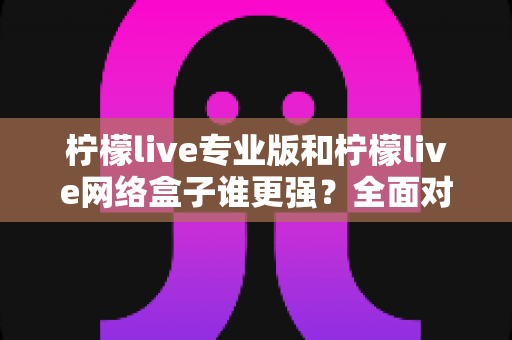 柠檬live专业版和柠檬live网络盒子谁更强？全面对比评测，帮你找到最适合自己的影音方案