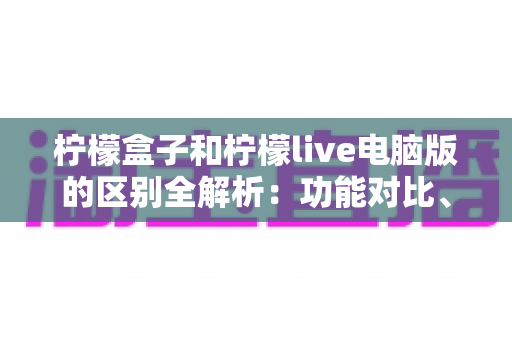 柠檬盒子和柠檬live电脑版的区别全解析:功能对比、使用场景与选择指南一篇文章讲清楚 柠檬盒子和柠檬live电脑版的区别全解析:功能对比、使用场景与选择指南一篇文章讲清楚