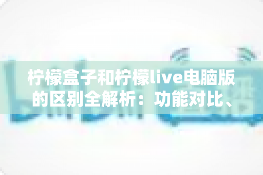 柠檬盒子和柠檬live电脑版的区别全解析:功能对比、使用场景与选择指南一篇文章讲清楚 柠檬盒子和柠檬live电脑版的区别全解析:功能对比、使用场景与选择指南一篇文章讲清楚