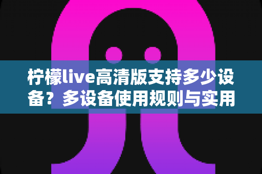柠檬live高清版支持多少设备?多设备使用规则与实用指南全解析 柠檬live高清版支持多少设备?多设备使用规则与实用指南全解析
