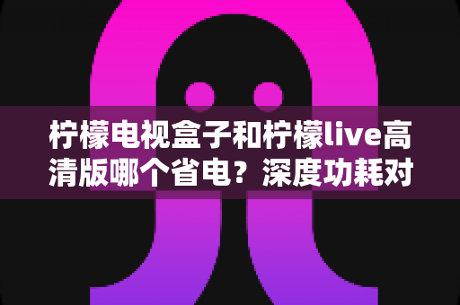 柠檬电视盒子和柠檬live高清版哪个省电？深度功耗对比与实用省电指南