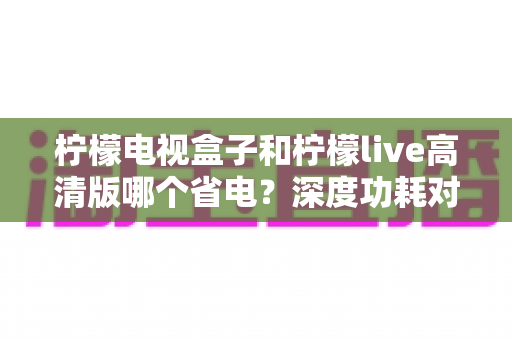 柠檬电视盒子和柠檬live高清版哪个省电？深度功耗对比与实用省电指南