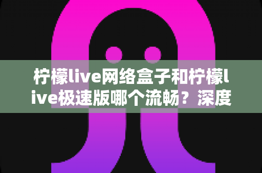 柠檬live网络盒子和柠檬live极速版哪个流畅？深度对比测评助你选出更适合的版本
