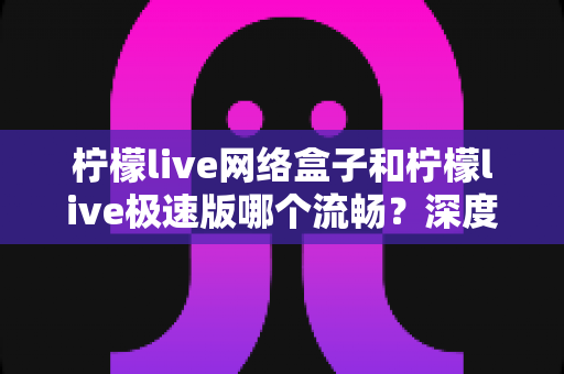 柠檬live网络盒子和柠檬live极速版哪个流畅？深度对比测评助你选出更适合的版本