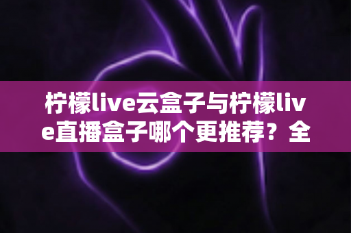 柠檬live云盒子与柠檬live直播盒子哪个更推荐?全面对比帮你找到最适合的选择 柠檬live云盒子与柠檬live直播盒子哪个更推荐?全面对比帮你找到最适合的选择