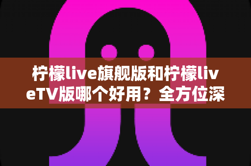 柠檬live旗舰版和柠檬liveTV版哪个好用？全方位深度对比帮你选对版本