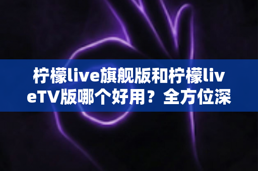柠檬live旗舰版和柠檬liveTV版哪个好用？全方位深度对比帮你选对版本