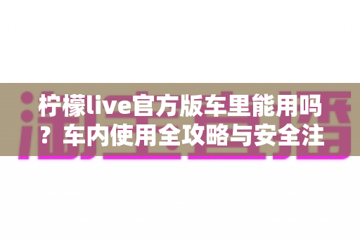柠檬live官方版车里能用吗?车内使用全攻略与安全注意事项一文读懂 柠檬live官方版车里能用吗?车内使用全攻略与安全注意事项一文读懂