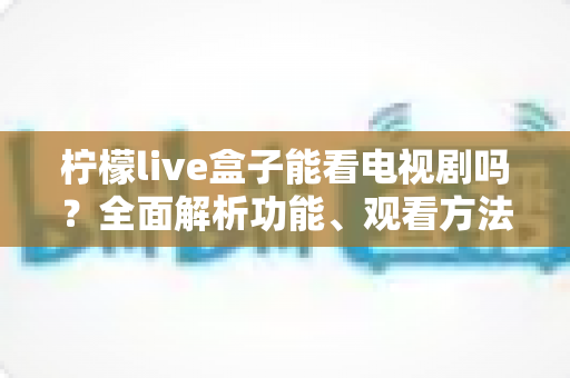 柠檬live盒子能看电视剧吗?全面解析功能、观看方法与使用指南 柠檬live盒子能看电视剧吗?全面解析功能、观看方法与使用指南