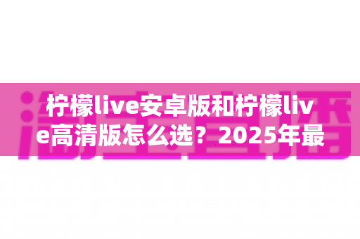 柠檬live安卓版和柠檬live高清版怎么选?2025年最新对比指南助你找到最适合的版本 柠檬live安卓版和柠檬live高清版怎么选?2025年最新对比指南助你找到最适合的版本