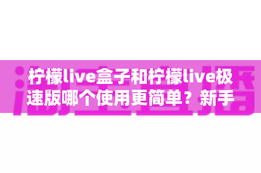 柠檬live盒子和柠檬live极速版哪个使用更简单?新手快速上手全攻略 柠檬live盒子和柠檬live极速版哪个使用更简单?新手快速上手全攻略