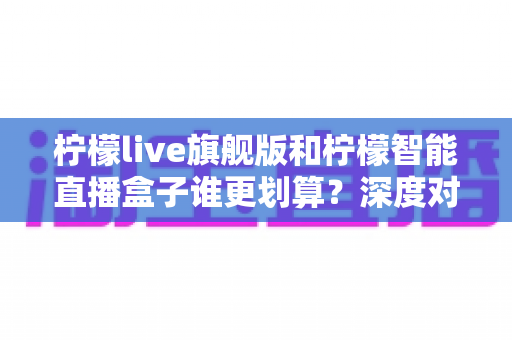 柠檬live旗舰版和柠檬智能直播盒子谁更划算?深度对比帮你选对直播装备 柠檬live旗舰版和柠檬智能直播盒子谁更划算?深度对比帮你选对直播装备