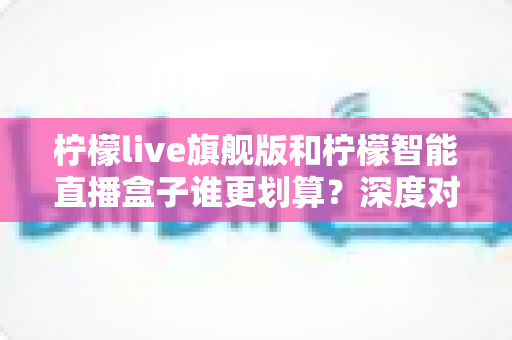 柠檬live旗舰版和柠檬智能直播盒子谁更划算?深度对比帮你选对直播装备 柠檬live旗舰版和柠檬智能直播盒子谁更划算?深度对比帮你选对直播装备