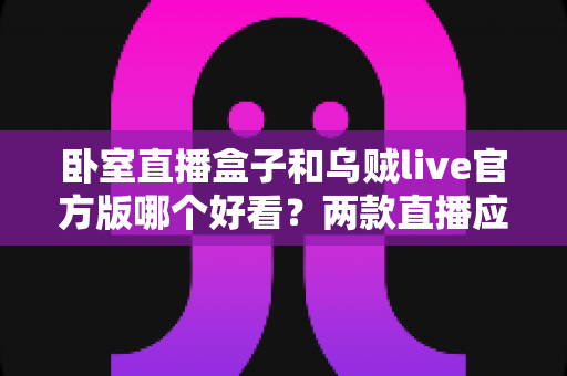 卧室直播盒子和乌贼live官方版哪个好看?两款直播应用全方位对比与实用选择指南 卧室直播盒子和乌贼live官方版哪个好看?两款直播应用全方位对比与实用选择指南