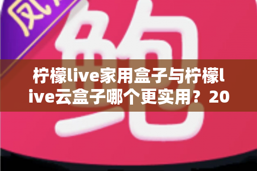 柠檬live家用盒子与柠檬live云盒子哪个更实用?2024年选购深度评测指南 柠檬live家用盒子与柠檬live云盒子哪个更实用?2024年选购深度评测指南