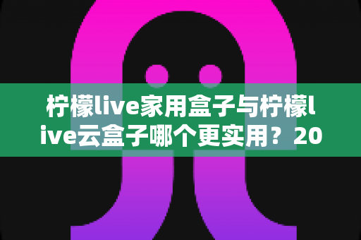柠檬live家用盒子与柠檬live云盒子哪个更实用?2024年选购深度评测指南 柠檬live家用盒子与柠檬live云盒子哪个更实用?2024年选购深度评测指南