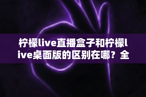 柠檬live直播盒子和柠檬live桌面版的区别在哪？全面解析两大版本差异，帮你选对不踩坑