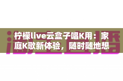 柠檬live云盒子唱K用：家庭K歌新体验，随时随地想唱就唱的全方位指南