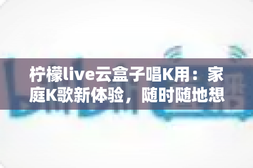 柠檬live云盒子唱K用：家庭K歌新体验，随时随地想唱就唱的全方位指南
