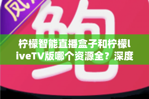 柠檬智能直播盒子和柠檬liveTV版哪个资源全?深度对比帮你选对大屏观影方案 柠檬智能直播盒子和柠檬liveTV版哪个资源全?深度对比帮你选对大屏观影方案