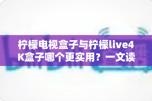 柠檬电视盒子与柠檬live4K盒子哪个更实用？一文读懂选购要点，帮你把钱花在刀刃上