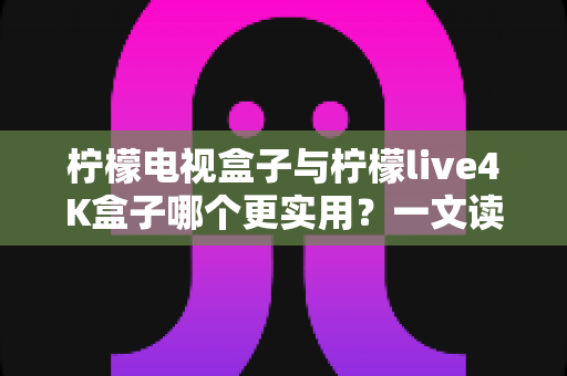 柠檬电视盒子与柠檬live4K盒子哪个更实用？一文读懂选购要点，帮你把钱花在刀刃上
