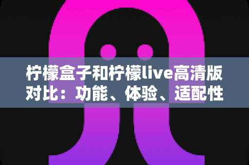柠檬盒子和柠檬live高清版对比：功能、体验、适配性全维度解析，帮你一眼选出更适合自己的那一款