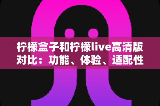 柠檬盒子和柠檬live高清版对比：功能、体验、适配性全维度解析，帮你一眼选出更适合自己的那一款
