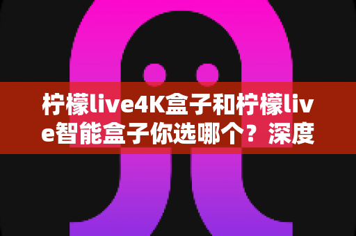 柠檬live4K盒子和柠檬live智能盒子你选哪个？深度对比评测助你轻松做出最佳选择