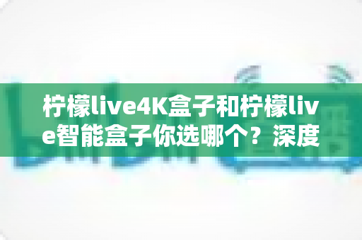 柠檬live4K盒子和柠檬live智能盒子你选哪个？深度对比评测助你轻松做出最佳选择
