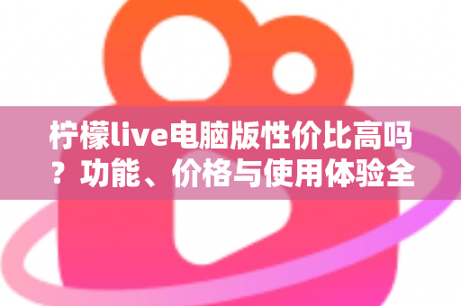 柠檬live电脑版性价比高吗?功能、价格与使用体验全方位深度解析 柠檬live电脑版性价比高吗?功能、价格与使用体验全方位深度解析