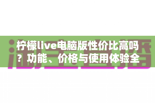 柠檬live电脑版性价比高吗?功能、价格与使用体验全方位深度解析 柠檬live电脑版性价比高吗?功能、价格与使用体验全方位深度解析