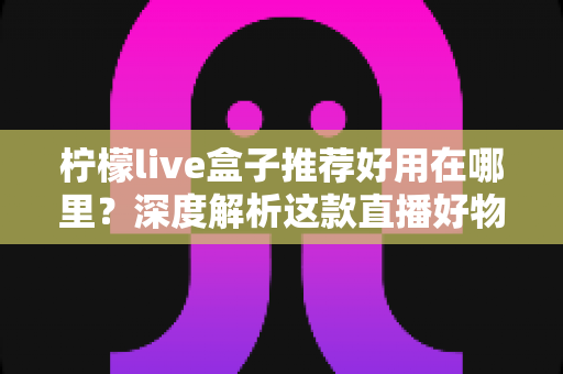 柠檬live盒子推荐好用在哪里?深度解析这款直播好物的核心优势与真实体验 柠檬live盒子推荐好用在哪里?深度解析这款直播好物的核心优势与真实体验