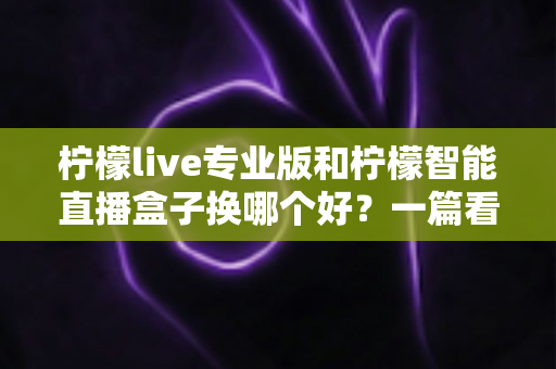 柠檬live专业版和柠檬智能直播盒子换哪个好？一篇看懂两者差异的实用选购指南