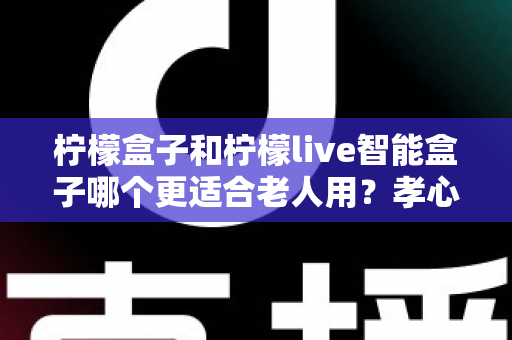 柠檬盒子和柠檬live智能盒子哪个更适合老人用?孝心选购全攻略,帮爸妈彻底告别看电视难题 柠檬盒子和柠檬live智能盒子哪个更适合老人用?孝心选购全攻略,帮爸妈彻底告别看电视难题