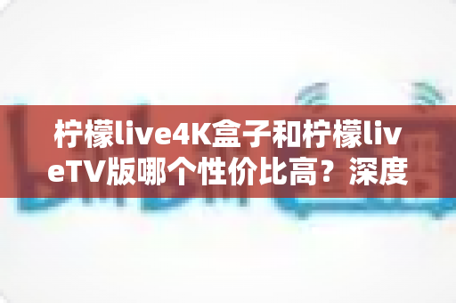 柠檬live4K盒子和柠檬liveTV版哪个性价比高？深度对比分析帮你选对不选贵